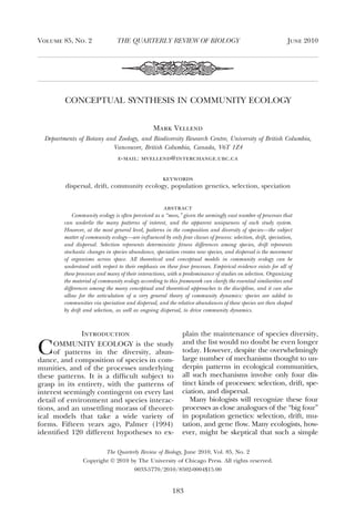 CONCEPTUAL SYNTHESIS IN COMMUNITY ECOLOGY
Mark Vellend
Departments of Botany and Zoology, and Biodiversity Research Centre, University of British Columbia,
Vancouver, British Columbia, Canada, V6T 1Z4
e-mail: mvellend@interchange.ubc.ca
keywords
dispersal, drift, community ecology, population genetics, selection, speciation
abstract
Community ecology is often perceived as a “mess,” given the seemingly vast number of processes that
can underlie the many patterns of interest, and the apparent uniqueness of each study system.
However, at the most general level, patterns in the composition and diversity of species—the subject
matter of community ecology—are inﬂuenced by only four classes of process: selection, drift, speciation,
and dispersal. Selection represents deterministic ﬁtness differences among species, drift represents
stochastic changes in species abundance, speciation creates new species, and dispersal is the movement
of organisms across space. All theoretical and conceptual models in community ecology can be
understood with respect to their emphasis on these four processes. Empirical evidence exists for all of
these processes and many of their interactions, with a predominance of studies on selection. Organizing
the material of community ecology according to this framework can clarify the essential similarities and
differences among the many conceptual and theoretical approaches to the discipline, and it can also
allow for the articulation of a very general theory of community dynamics: species are added to
communities via speciation and dispersal, and the relative abundances of these species are then shaped
by drift and selection, as well as ongoing dispersal, to drive community dynamics.
Introduction
COMMUNITY ECOLOGY is the study
of patterns in the diversity, abun-
dance, and composition of species in com-
munities, and of the processes underlying
these patterns. It is a difﬁcult subject to
grasp in its entirety, with the patterns of
interest seemingly contingent on every last
detail of environment and species interac-
tions, and an unsettling morass of theoret-
ical models that take a wide variety of
forms. Fifteen years ago, Palmer (1994)
identiﬁed 120 different hypotheses to ex-
plain the maintenance of species diversity,
and the list would no doubt be even longer
today. However, despite the overwhelmingly
large number of mechanisms thought to un-
derpin patterns in ecological communities,
all such mechanisms involve only four dis-
tinct kinds of processes: selection, drift, spe-
ciation, and dispersal.
Many biologists will recognize these four
processes as close analogues of the “big four”
in population genetics: selection, drift, mu-
tation, and gene ﬂow. Many ecologists, how-
ever, might be skeptical that such a simple
The Quarterly Review of Biology, June 2010, Vol. 85, No. 2
Copyright © 2010 by The University of Chicago Press. All rights reserved.
0033-5770/2010/8502-0004$15.00
Volume 85, No. 2 June 2010THE QUARTERLY REVIEW OF BIOLOGY
183
 