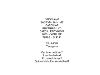 IVNONI·AVG SACRVM· IN· H ·ME CAECILIAE IANVARIAE· LVC  CAECIL· EPITYNCHA NVS· VXORI· OP TIMAE ·  S· P· F· CIL II 4081 Tarragona Qui és el dedicant? A qui ho dedica? En record de qui? Què vol dir la fórmula del final? 