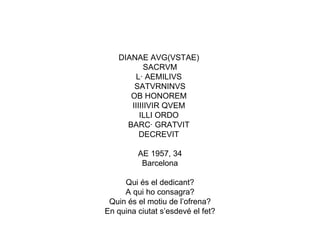DIANAE AVG(VSTAE)  SACRVM  L· AEMILIVS  SATVRNINVS OB HONOREM  IIIIIIVIR QVEM  ILLI ORDO  BARC· GRATVIT  DECREVIT  AE 1957, 34 Barcelona Qui és el dedicant? A qui ho consagra? Quin és el motiu de l’ofrena? En quina ciutat s’esdevé el fet? 