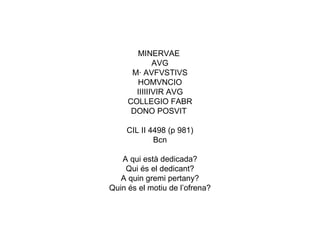 MINERVAE  AVG M· AVFVSTIVS HOMVNCIO IIIIIIVIR AVG COLLEGIO FABR DONO POSVIT  CIL II 4498 (p 981) Bcn A qui està dedicada? Qui és el dedicant? A quin gremi pertany? Quin és el motiu de l’ofrena? 