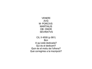 VENERI AVG M· PORCIVS  MARTIALIS OB· ONOR SEVIRATVS   CIL II 4500 (p 981) Bcn A qui està dedicada? Qui és el dedicant? Quin és el motiu de l’ofrena? Què corregiries a la inscripció? 