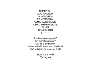 NEPTVNO AVG· SACRVM  IN HONOREM  ET MEMORIAM  AEMIL· AVGVSTALIS  AEMIL· NYMPHODOTE  FIL· ET CONLIBERTO S· P· F·   A qui està consagrada? En memòria de qui? Qui és el dedicant?  Quina  relació tenia  amb el difunt? Què vol dir la fórmula del final? Biblio CIL II 4087 Tarragona 