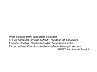 Vnus quisque domi suae ponit ostiarium,  et quia homo est, omnino sufficit: Tres deos isti posuerunt,  Forculum foribus, Cardeam cardini, Limentinum limini.  Ita non poterat Forculus simul et cardinem limenque seruare.  AGUSTÍ  La ciutat de Déu  4, 8.  
