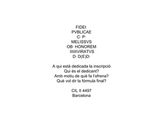 FIDEI  PVBLICAE C· P· MELISSVS OB· HONOREM IIIIIIVIRATVS D· D(E)D· A qui està dedicada la inscripció Qui és el dedicant? Amb motiu de què fa l’ofrena? Què vol dir la fórmula final? CIL II 4497 Barcelona 