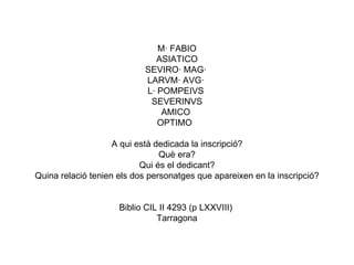 M· FABIO ASIATICO SEVIRO· MAG·  LARVM· AVG·  L· POMPEIVS  SEVERINVS AMICO  OPTIMO   A qui està dedicada la inscripció? Què era? Qui és el dedicant? Quina relació tenien els dos personatges que apareixen en la inscripció? Biblio CIL II 4293 (p LXXVIII)  Tarragona 