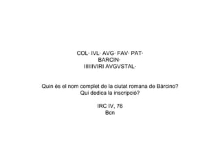 COL· IVL· AVG· FAV· PAT· BARCIN·  IIIIIIVIRI AVGVSTAL·   Quin és el nom complet de la ciutat romana de Bàrcino? Qui dedica la inscripció? IRC IV, 76 Bcn 