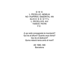 D· M· S  L· PECELLIO ·AEMILIA NO· P(APIRIA)· EM(ERITA) ·AN XLVII H· S· E· S·T·T·L L· PECELLIVS· AVI TIANVS· PATRI F·C·  A qui està consagrada la inscripció? Qui és el difunt? Quants anys tenia? Qui és el dedicant? Quina relació tenia amb el mort? AE 1980, 590 Barcelona 