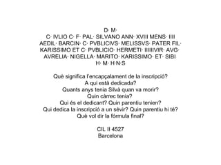 D· M· C· IVLIO C· F· PAL· SILVANO ANN· XVIII MENS· IIII AEDIL· BARCIN· C· PVBLICIVS· MELISSVS· PATER FIL· KARISSIMO ET C· PVBLICIO· HERMETI· IIIIIIVIR· AVG·  AVRELIA· NIGELLA· MARITO· KARISSIMO· ET· SIBI  H· M· H·N·S Què significa l’encapçalament de la inscripció? A qui està dedicada? Quants anys tenia Silvà quan va morir? Quin càrrec tenia?  Qui és el dedicant? Quin parentiu tenien? Qui dedica la inscripció a un sèvir? Quin parentiu hi té? Què vol dir la fórmula final? CIL II 4527 Barcelona 