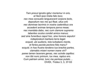 Tam procul ignotis igitur moriemur in oris,  et fient ipso tristia fato loco;  nec mea consueto languescent corpora lecto,  depositum nec me qui fleat, ullus erit;  nec dominae lacrimis in nostra cadentibus ora  accedent animae tempora parva meae;  nec mandata dabo, nec cum clamore supremo labentes oculos condet amica manus;  sed sine funeribus caput hoc, sine honore sepulcri  indeploratum barbara terra teget.  ecquid, ubi audieris, tota turbabere mente,  et feries pavida pectora fida manu?  ecquid, in has frustra tendens tua brachia partes,  clamabis miseri nomen inane viri?  paree tamen lacerare genas, nec scinde capillos:  non tibi nunc primum, lux mea, raptus ero.  Cum patriam amisi, tunc me periisse putato ...  OVIDI,  Tristes  3, 3, 37-53 