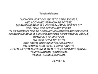 Tabella defixionis QVOMODO MORTVVS, QVI ISTIC SEPVLTVS EST,  NEC LOQVI NEC SERMONARE POTEST,  SIC RHODINE APVD M. LICINIVM FAVSTVM MORTVA SIT  NEC LOQVI NEC SERMONARE POSSIT.  ITA VT MORTVVS NEC AD DEOS NEC AD HOMINES ACCEPTVS EST,  SIC RHODINE APVD M. LICINIVM ACCEPTA SIT ET TANTVM VALEAT,  QVANTVM ILLE MORTVVS,  QVI ISTIC SEPVLTVS ESTO  DITE PATER, RHODINEM TIBI COMMENDO,  VTI SEMPER ODIO SIT M.  LICINIO FAVSTO.  ITEM M. HEDIVM AMPHIONEM. ITEM C. POPILLIVM APOLLONIVM.  ITEM VENNONIAM HERMIONEM.  ITEM SERGIAM GLYCINNAM.  CIL VIII, 140  
