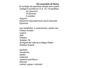 Els sacerdots de Roma.  El col.legis de sacerdots oficials eren quatre:  Collegium pontíficum : 6, 9, 15 i 16 pòntifexs  rex sacrorum  15  flamines   6  vestales  Augures  Decemviri (Quindecímviri) sacris faciundis  Epulones  Les  sodalitates , o corporacions, podien ser:  Fratres Arvales  Luperci  Salii  Fetiales  Sodales Titi  Archigalli  del culte de la  Magna Mater   Sodales Augusti  Ajudants  haruspices  aeditui   calatores   calatores pontificum   tibicines  cultrarii, popae  i  victimarii  