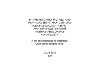 M· AVR·ANTONINO· PIO· FEL· AVG· PART· MAX· BRITT· MAX· GER· MAX· PONTIFICI· MAXIMO TRIB·POT· XVII· IMP· II· COS· IIII PATRI  PATRIAE· PROCONSVLI  VIA· AVGVSTA  A qui està dedicada la inscripció? Quin càrrec religiós tenia? CIL II 6242 Bcn 