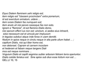 Equo Dialem flaminem uehi religio est;  item religio est "classem procinctam" extra pomerium, id est exercitum armatum, uidere ...  item iurare Dialem fas numquam est;  item anulo uti nisi peruio cassoque fas non esto.  Ignem e "flaminia", id est flaminis Dialis domo,  nisi sacrum efferri ius non est; uinctum, si aedes eius introerit, solui necessum est et uincula per impluuium  in tegulas subduci atque inde foras in uiam demitti.  Nodum in apice neque in cinctu neque in alia parte ullum habet ... ;  capillum Dialis, nisi qui liber homo est,  non detonset. Capram et carnem incoctam  et hederam et fabam neque tangere Diali  mos est neque nominare ...  Vnguium Dialis et capilli segmina subter arborem   felicem terra operiuntur.  Dialis cotidie feriatus est.  Sine apice sub diuo esse licitum non est .. .  GEL.LI 10, 15  