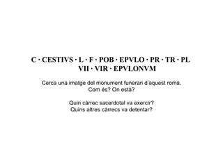 C · CESTIVS · L · F · POB · EPVLO · PR · TR · PL   VII · VIR · EPVLONVM   Cerca una imatge del monument funerari d’aquest romà. Com és? On està? Quin càrrec sacerdotal va exercir? Quins altres càrrecs va detentar? 