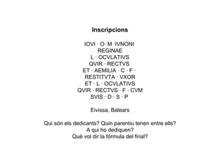 Inscripcions IOVI · O· M ·IVNONI  REGINAE  L · OCVLATIVS QVIR · RECTVS  ET · AEMILIA · C · F ·  RESTITVTA · VXOR ET · L · OCVLATIVS QVIR · RECTVS · F · CVM SVIS · D · S · P  Eivissa, Balears Qui són els dedicants? Quin parentiu tenen entre ells? A qui ho dediquen? Què vol dir la fórmula del final? 