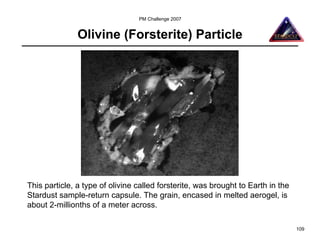 PM Challenge 2007


               Olivine (Forsterite) Particle




This particle, a type of olivine called forsterite, was brought to Earth in the
Stardust sample-return capsule. The grain, encased in melted aerogel, is
about 2-millionths of a meter across.

                                                                                  109
 