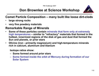 PM Challenge 2007


             Don Brownlee at Science Workshop
Comet Particle Composition – many built like loose dirt-clods
•   large strong rocks
•   very fine powdery materials
Remarkable Range of Minerals
•   Some of these particles contain minerals that form only at extremely
    high temperatures – similar to "refractory" materials that formed in the
    hottest, innermost regions of the disk of gas and dust that formed the
    Sun and planets, or prior stars
•   Olivine (iron - primarily magnesium) and high-temperature minerals
    rich in calcium, aluminum and titanium
    Isotope ratios show:
    – Some formed around prior stars
    – Some formed inside the orbit of Mercury during formation of our
      Solar System



                                                                           110
 