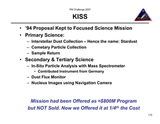 PM Challenge 2007


                          KISS
• ’94 Proposal Kept to Focused Science Mission
• Primary Science:
  – Interstellar Dust Collection – Hence the name: Stardust
  – Cometary Particle Collection
  – Sample Return
• Secondary & Tertiary Science
  – In-Situ Particle Analysis with Mass Spectrometer
     • Contributed Instrument from Germany
  – Dust Flux Monitor
  – Nucleus Images using Navigation Camera



    Mission had been Offered as ≈$800M Program
   but NOT Sold. Now we Offered it at 1/4th the Cost
                                                              115
 