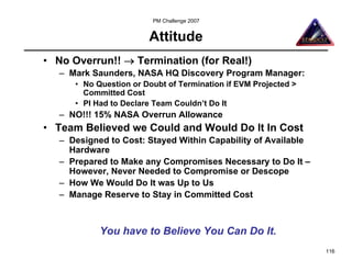 PM Challenge 2007


                        Attitude
• No Overrun!! → Termination (for Real!)
   – Mark Saunders, NASA HQ Discovery Program Manager:
      • No Question or Doubt of Termination if EVM Projected >
        Committed Cost
      • PI Had to Declare Team Couldn’t Do It
   – NO!!! 15% NASA Overrun Allowance
• Team Believed we Could and Would Do It In Cost
   – Designed to Cost: Stayed Within Capability of Available
     Hardware
   – Prepared to Make any Compromises Necessary to Do It –
     However, Never Needed to Compromise or Descope
   – How We Would Do It was Up to Us
   – Manage Reserve to Stay in Committed Cost



            You have to Believe You Can Do It.
                                                                 116
 