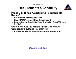 PM Challenge 2007


        Requirements ≤ Capability
• Phase B SRR was “Capability & Requirements
  Review”
  – Culmination of Design to Cost
  – Each CAM Presented Cost Commitment
  – Learned of LV Capability Error During Dry Run (366 kg →
    312 kg)
• Short Schedule (28 month Phase C/D) = Buy
  Components & Make Program Fit
  – Committed $7M of Major Subcontracts Before PDR




                   Design to ≤ Cost

                                                              117
 