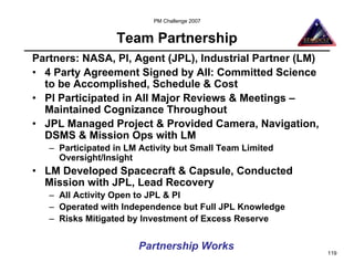 PM Challenge 2007


                  Team Partnership
Partners: NASA, PI, Agent (JPL), Industrial Partner (LM)
• 4 Party Agreement Signed by All: Committed Science
  to be Accomplished, Schedule & Cost
• PI Participated in All Major Reviews & Meetings –
  Maintained Cognizance Throughout
• JPL Managed Project & Provided Camera, Navigation,
  DSMS & Mission Ops with LM
   – Participated in LM Activity but Small Team Limited
     Oversight/Insight
• LM Developed Spacecraft & Capsule, Conducted
  Mission with JPL, Lead Recovery
   – All Activity Open to JPL & PI
   – Operated with Independence but Full JPL Knowledge
   – Risks Mitigated by Investment of Excess Reserve


                       Partnership Works
                                                           119
 