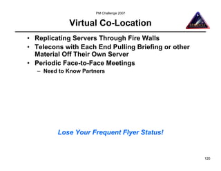 PM Challenge 2007


             Virtual Co-Location
• Replicating Servers Through Fire Walls
• Telecons with Each End Pulling Briefing or other
  Material Off Their Own Server
• Periodic Face-to-Face Meetings
   – Need to Know Partners




         Lose Your Frequent Flyer Status!


                                                     120
 
