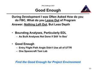 PM Challenge 2007


                   Good Enough
During Development I was Often Asked How do you
  do FBC, What do you Leave Out of Program
Answer: Nothing Left Out, But Less Depth

• Bounding Analyses, Particularly EDL
  – As Built Analyses Not Done if Still ‘In Box’


• Good Enough
  – Entry Flight Path Angle Didn’t Use all of UTTR
  – One Spacecraft Test Lab



  Find the Good Enough for Project Environment

                                                     121
 