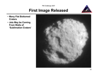 PM Challenge 2007


                    First Image Released
• Many Flat Bottomed
  Craters
• Jets May be Coming
  From Walls of
  ‘Sublimation Craters’




                                              72
 