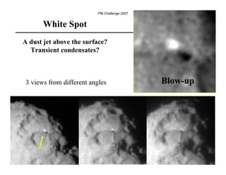 PM Challenge 2007


       White Spot
A dust jet above the surface?
  Transient condensates?



 3 views from different angles                 Blow-up




                                                         83
 