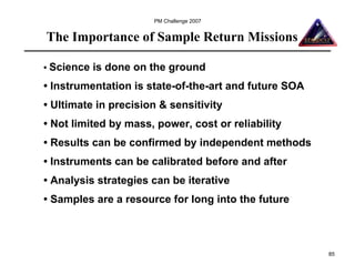 PM Challenge 2007


The Importance of Sample Return Missions

• Science   is done on the ground
• Instrumentation is state-of-the-art and future SOA
• Ultimate in precision & sensitivity
• Not limited by mass, power, cost or reliability
• Results can be confirmed by independent methods
• Instruments can be calibrated before and after
• Analysis strategies can be iterative
• Samples are a resource for long into the future



                                                       85
 