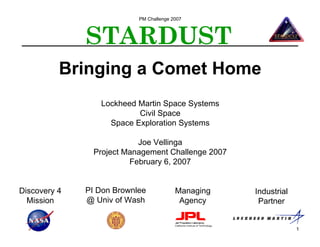 PM Challenge 2007



              STARDUST
          Bringing a Comet Home
                 Lockheed Martin Space Systems
                          Civil Space
                   Space Exploration Systems

                           Joe Vellinga
                Project Management Challenge 2007
                         February 6, 2007


Discovery 4   PI Don Brownlee            Managing   Industrial
  Mission     @ Univ of Wash              Agency     Partner


                                                                 1
 