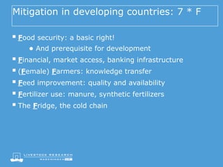 Mitigation in developing countries: 7 * F
§ Food security: a basic right!
● And prerequisite for development
§ Financial, market access, banking infrastructure
§ (Female) Farmers: knowledge transfer
§ Feed improvement: quality and availability
§ Fertilizer use: manure, synthetic fertilizers
§ The Fridge, the cold chain
 
