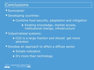 Conclusions
§ Ruminants!
§ Developing countries:
● Combine food security, adaptation and mitigation
● Existing knowledge, market access,
institutional change, infrastructure
§ Industrialised systems:
● CO2 is a large fraction and should get more
attention
§ Develop an approach to affect a diffuse sector
● Simple indicators
● It’s more than technology
 