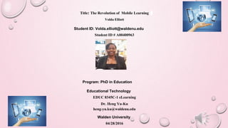Title: The Revolution of Mobile Learning
Volda Elliott
Student ID: Volda.elliott@waldenu.edu
Student ID # A00400963
Program: PhD in Education
Educational Technology
EDUC 8345C-1 eLearning
Dr. Heng Yu-Ku
heng-yu.ku@waldenu.edu
Walden University
04/28/2016
 