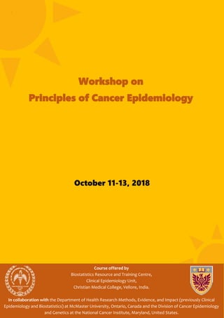 October 11-13, 2018
Course offered by
Biostatistics Resource and Training Centre,
Clinical Epidemiology Unit,
Christian Medical College, Vellore, India.
In collaboration with the Department of Health Research Methods, Evidence, and Impact (previously Clinical
Epidemiology and Biostatistics) at McMaster University, Ontario, Canada and the Division of Cancer Epidemiology
and Genetics at the National Cancer Institute, Maryland, United States.
Workshop on
Principles of Cancer Epidemiology
 