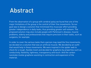 From the observation of a group with cerebral palsy we found that one of the
major limitations of the group is the control of their ﬁne movements. So our
goal was to design a solution that minimized this muscular effort providing
greater independence in daily tasks, thus providing greater self-esteem. The
proposed solution may also include people with Parkinson's disease, muscle
problems, elderly and professionals that require precision in their tasks, such as
surgeons, for example.
 
In order to cover the various tasks that a person may need the ﬁne movements,
we decided on a solution that was an artiﬁcial muscle. We decided by an outﬁt
that would help in these movements. We were inspired in the spider web to
check for a tough, ﬂexible mesh and decided for graphene by properties such as
conductivity, ﬂexibility, lightness, transparency and touch. And the carbon
nanotube involve graphene assisting in contraction and expansion of the
material.
Abstract
 
