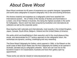 About Dave Wood Dave Wood combines his 40 years of experience as a graphic designer, typographer and world class calligrapher to expand calligraphy into a new and exciting dimension. His diverse creativity and expertise as a calligraphic artist have awarded him International acclaim.   He is Fellow of the Society of Scribes and Illuminators in London, one of two Fellows in Australia, this being the highest accolade in the world for Calligraphy.  Dave’s work has been acquired by Australian and international art collectors as well as the corporate sector. Dave teaches both nationally and internationally, most recently in the United Kingdom, Japan, Canada, South Africa, Belgium, Holland and the United States of America. His works which are breathtaking in their execution and in the visual pleasure they exude  and demonstrate his 21st century approach to the calligraphic idiom. His workshops are dynamic, exciting, challenging and very rewarding. The Dave Wood Calligraphy Art Gallery, which opened in 1994, in Surf Beach on the south coast of New South Wales was the first Calligraphy Art Gallery to be opened in Australia, devoted only to calligraphic artworks.  Dave and Jan now live on the Sunshine Coast in S E Queensland, Australia and have their gallery open by appointment. These works can also be viewed on www.davewood.com.au 
