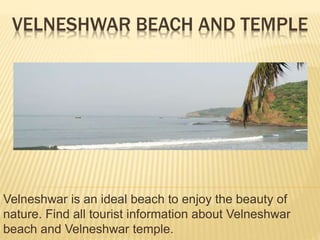VELNESHWAR BEACH AND TEMPLE 
Velneshwar is an ideal beach to enjoy the beauty of 
nature. Find all tourist information about Velneshwar 
beach and Velneshwar temple. 
 