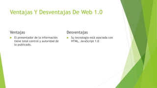 Ventajas Y Desventajas De Web 1.0
Ventajas
 El presentador de la información
tiene total control y autoridad de
lo publicado.
Desventajas
 Su tecnología está asociada con
HTML, JavaScript 1.0
 