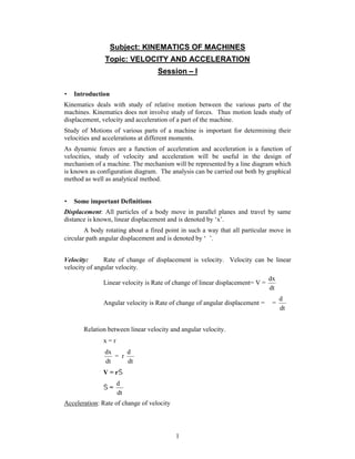 1
Subject: KINEMATICS OF MACHINES
Topic: VELOCITY AND ACCELERATION
Session – I
 Introduction
Kinematics deals with study of relative motion between the various parts of the
machines. Kinematics does not involve study of forces. Thus motion leads study of
displacement, velocity and acceleration of a part of the machine.
Study of Motions of various parts of a machine is important for determining their
velocities and accelerations at different moments.
As dynamic forces are a function of acceleration and acceleration is a function of
velocities, study of velocity and acceleration will be useful in the design of
mechanism of a machine. The mechanism will be represented by a line diagram which
is known as configuration diagram. The analysis can be carried out both by graphical
method as well as analytical method.
 Some important Definitions
Displacement: All particles of a body move in parallel planes and travel by same
distance is known, linear displacement and is denoted by ‘x’.
A body rotating about a fired point in such a way that all particular move in
circular path angular displacement and is denoted by ‘’.
Velocity: Rate of change of displacement is velocity. Velocity can be linear
velocity of angular velocity.
Linear velocity is Rate of change of linear displacement= V =
dt
dx
Angular velocity is Rate of change of angular displacement =  =
dt
d
Relation between linear velocity and angular velocity.
x = r
dt
dx
= r
dt
d
V = r
 =
dt
d
Acceleration: Rate of change of velocity
 