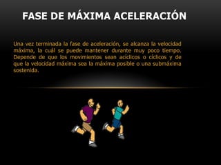FASE DE ACELERACIÓNEs la fase inicial del movimiento. La aceleración se mide y define por los cambios de velocidad en relación con el tiempo:aceleración=cambios de velocidad/cambios de tiempo. La aceleración depende de la magnitud de la fuerza aplicada en el inicio del movimiento, y sobre todo, de la rapidez con la que se aplica la fuerza (fuerza explosiva). A mayor fuerza explosiva mayor aceleración.La velocidad y la fuerza son directamente proporcionales