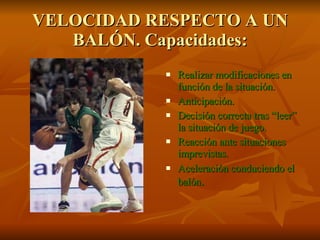 VELOCIDAD RESPECTO A UN BALÓN. Capacidades: Realizar modificaciones en función de la situación. Anticipación. Decisión correcta tras “leer” la situación de juego. Reacción ante situaciones imprevistas. Aceleración conduciendo el balón .