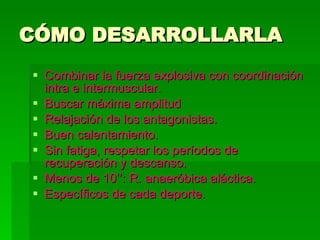 CÓMO DESARROLLARLA Combinar la fuerza explosiva con coordinación intra e intermuscular. Buscar máxima amplitud Relajación de los antagonistas. Buen calentamiento. Sin fatiga, respetar los períodos de recuperación y descanso. Menos de 10’’: R. anaeróbica aláctica. Específicos de cada deporte.