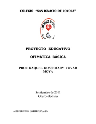 COLEGIO “SAN IGNACIO DE LOYOLA”

PROYECTO EDUCATIVO
OFIMÁTICA BÁSICA
PROF. RAQUEL ROSSEMARY TOVAR
MOYA

Septiembre de 2011

Oruro-Bolivia

ANTECEDENTES INSTITUCIONALES:

 
