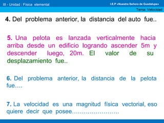 4. Del problema anterior, la distancia del auto fue..
5. Una pelota es lanzada verticalmente hacia
arriba desde un edificio logrando ascender 5m y
descender luego, 20m. El valor de su
desplazamiento fue..
6. Del problema anterior, la distancia de la pelota
fue….
7. La velocidad es una magnitud física vectorial, eso
quiere decir que posee……………………
III - Unidad : Física elemental
Tema: Velocidad
I.E.P «Nuestra Señora de Guadalupe»
 