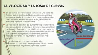  En las curvas los vehículos se someten a una serie de
fuerzas que, si se desequilibran, pueden acabar por
sacarlo de la vía. Si circulas a una velocidad excesiva
por las curvas, el vehículo puede llegar a volverse
inestable y perder su trayectoria.
 La velocidad, además de aumentar la posibilidad de
que se produzca un derrape, disminuye la capacidad
de frenado. Por ello, la probabilidad de accidente en
curva se incrementa sensiblemente con la velocidad
y se dispara, por ejemplo, cuando el suelo está
mojado o cuando los neumáticos están en mal
estado.
 Si circulas por una curva a una velocidad
inadecuada o excesiva, el riesgo de sufrir una salida
de la vía puede llegar a multiplicarse por tres
LA VELOCIDAD Y LA TOMA DE CURVAS
 