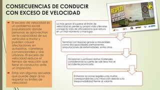 El exceso de velocidad es
un problema social
popularizado donde
personas se aprovechan
de la capacidad de sus
vehículos a motor y
pueden causar
afectaciones en
autopistas, carreteras
convencionales y vías
urbanas. El exceso de
velocidad reduce el
tiempo de reacción que
tiene el conductor ante
un imprevisto.
 Estas son algunas secuelas
que puede dejar al no
respetar los límites de
velocidad:
Lo más grave al superar el límite de
velocidad es perder su propia vida y llevarse
consigo la vida de otra persona que estuvo
en un mal momento y mal lugar.
Terminar con lesiones graves e irreversibles
como discapacidades permanentes,
amputaciones de extremidades, entre otras.
Ocasionar cuantiosos daños materiales,
considerando la suerte de salir ileso tras el
accidente provocado.
Enfrentar acciones legales y las multas
correspondientes a la infracción debido a la
irresponsabilidad frente al volante.
CONSECUENCIAS DE CONDUCIR
CON EXCESO DE VELOCIDAD
 