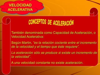 VELOCIDAD
ACELERATIVA




 También denominada como Capacidad de Aceleración, o
 Velocidad Acelerativa:
 Según Martin, “es la relación cociente entre el incremento
 de la velocidad y el tiempo que éste requiere”.
 La aceleración sólo se produce si existe un incremento de
 la velocidad”.
 A una velocidad constante no existe aceleración.
 