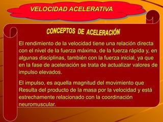 VELOCIDAD ACELERATIVA




El rendimiento de la velocidad tiene una relación directa
con el nivel de la fuerza máxima, de la fuerza rápida y, en
algunas disciplinas, también con la fuerza inicial, ya que
en la fase de aceleración se trata de actualizar valores de
impulso elevados.
El impulso, es aquella magnitud del movimiento que
Resulta del producto de la masa por la velocidad y está
estrechamente relacionado con la coordinación
neuromuscular.
 