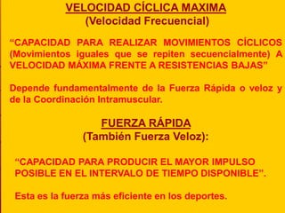 VELOCIDAD CÍCLICA MAXIMA
               (Velocidad Frecuencial)
“CAPACIDAD PARA REALIZAR MOVIMIENTOS CÍCLICOS
(Movimientos iguales que se repiten secuencialmente) A
VELOCIDAD MÁXIMA FRENTE A RESISTENCIAS BAJAS”

Depende fundamentalmente de la Fuerza Rápida o veloz y
de la Coordinación Intramuscular.

                   FUERZA RÁPIDA
                (También Fuerza Veloz):

 “CAPACIDAD PARA PRODUCIR EL MAYOR IMPULSO
 POSIBLE EN EL INTERVALO DE TIEMPO DISPONIBLE”.

 Esta es la fuerza más eficiente en los deportes.
 